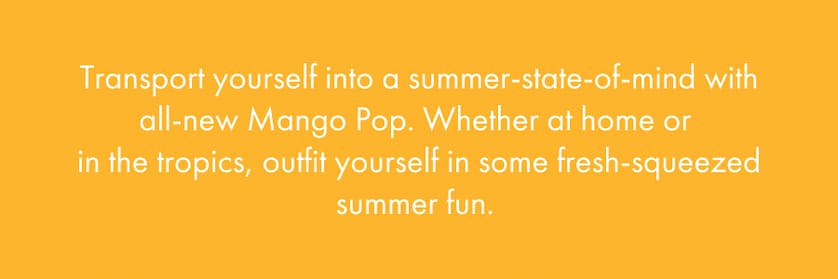 Transport yourself into a summer-state-of-mind with all-new Mango Pop. Whether at home or in the tropics, outfit yourself in some fresh-squeezed summer fun.