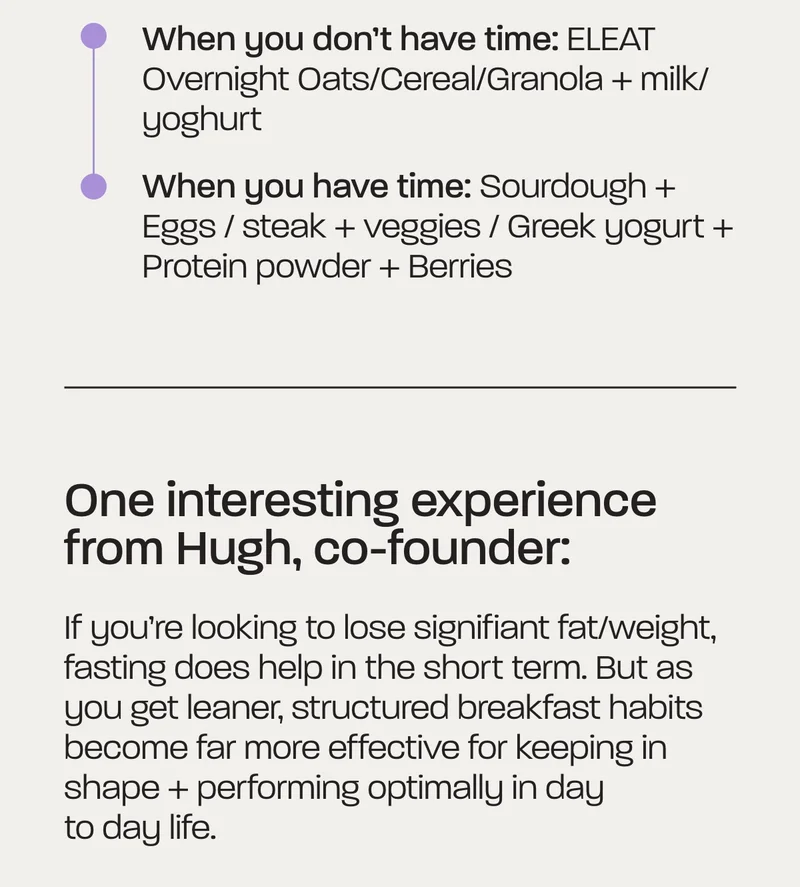 Start simple:  - When you don’t have time: ELEAT Overnight Oats/Cereal/Granola + milk/yoghurt - When you have time: Sourdough + Eggs / steak + veggies / Greek yogurt + Protein powder + Berries  One interesting experience from Hugh, co-founder: If you’re looking to lose signifiant fat/weight, fasting does help in the short term. But as you get leaner, structured breakfast habits become far more effective for keeping in shape + performing optimally in day to day life.