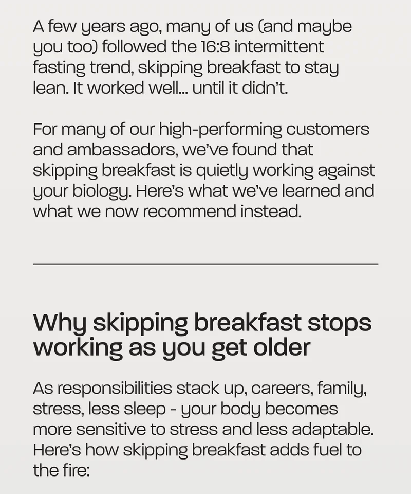 A few years ago, many of us (and maybe you too) followed the 16:8 intermittent fasting trend, skipping breakfast to stay lean. It worked well… until it didn’t.  For many of our high-performing customers and ambassadors, we’ve found that skipping breakfast is quietly working against your biology. Here’s what we’ve learned and what we now recommend instead.  Why skipping breakfast stops working as you get older  As responsibilities stack up, careers, family, stress, less sleep - your body becomes more sensitive to stress and less adaptable. Here’s how skipping breakfast adds fuel to the fire:
