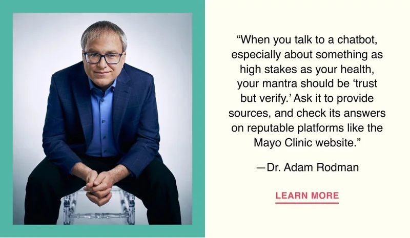 When you talk to a chatbot, especially about something as high stakes as your health, your mantra should be ‘trust but verify.’ Ask it to provide sources, and check its answers on reputable platforms like the Mayo Clinic website. —Dr. Adam Rodman