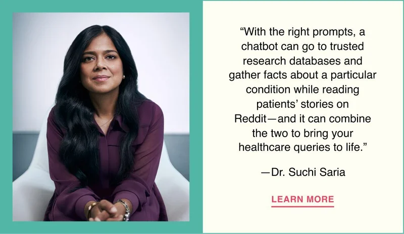 With the right prompts, a chatbot can go to trusted research databases and gather facts about a particular condition while reading patients’ stories on Reddit—and it can combine the two to bring your healthcare queries to life. —Dr. Suchi Saria