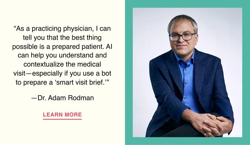 As a practicing physician, I can tell you that the best thing possible is a prepared patient. AI can help you understand and contextualize the medical visit—especially if you use a bot to prepare a ‘smart visit brief.’ —Dr. Adam Rodman