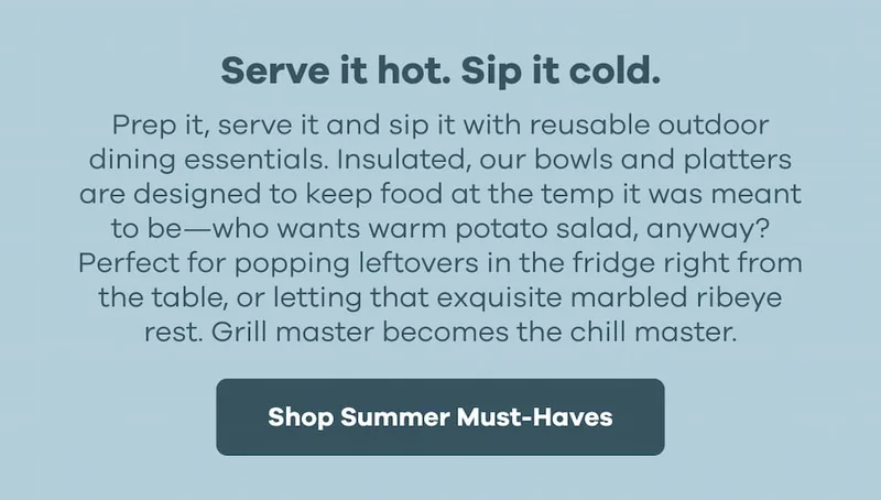 Serve it hot. Sip it cold. Prep it, serve it and sip it with reusable outdoor dining essentials. Insulated, our bowls and platters are designed to keep food at the temp it was meant to be—who wants warm potato salad, anyway? Perfect for popping leftovers in the fridge right from the table, or letting that exquisite marbled ribeye rest. Grill master becomes the chill master.  | Shop Summer Must-Haves