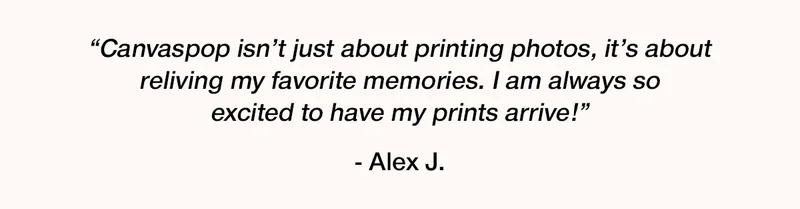 "Canvaspop isn't just about printing photos, it's about reliving my favorite memories. I am always so excited to have my prints arrive!" - Alex J.