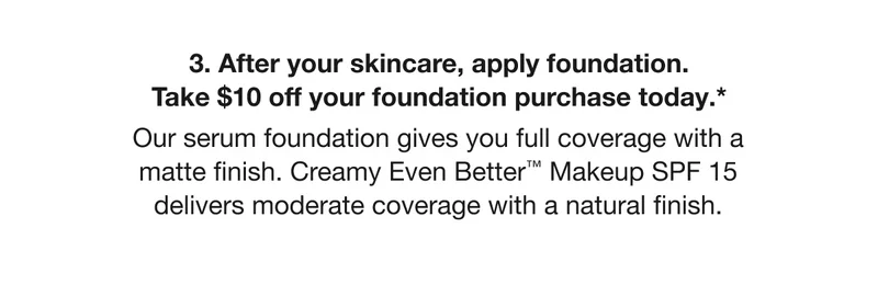 3. After your skincare, apply foundation. Take $10 off your foundation purchase today.* Our serum foundation gives you full coverage with a matte finish. Creamy Even Better™ Makeup SPF 15 delivers moderate coverage with a natural finish.