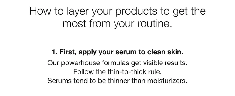 How to layer your product to get the most from your routine. 1. First, apply your serum to clean skin. Our powerhouse formulas get visible results. Follow the thin-to-thick rule. Serums tend to be thinner than moisturizers.