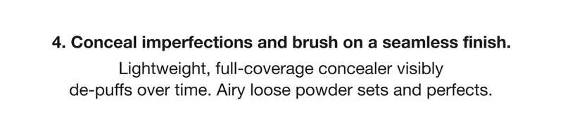 4. Conceal imperfections and brush on a seamless finish. Lightweight, full-coverage concealer visibly de-puffs over time. Airy loose powder sets and perfects.