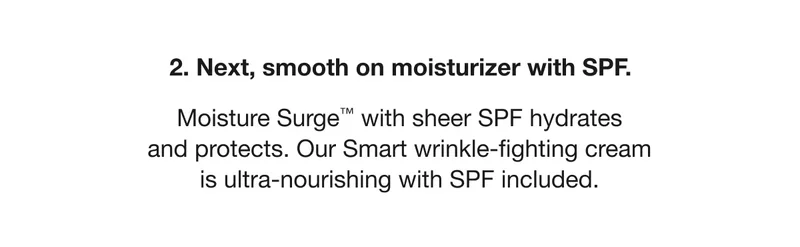 2. Next, smooth on moisturizer with SPF. Moisture Surge™ with sheer SPF hydrates and protects. Our Smart Wrinkle-fighting cream is ultra-nourishing with SPF included.