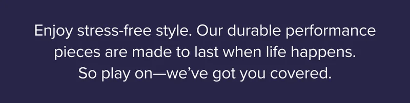 Stress-free style: Our durable performance pieces are designed to last when life happens.