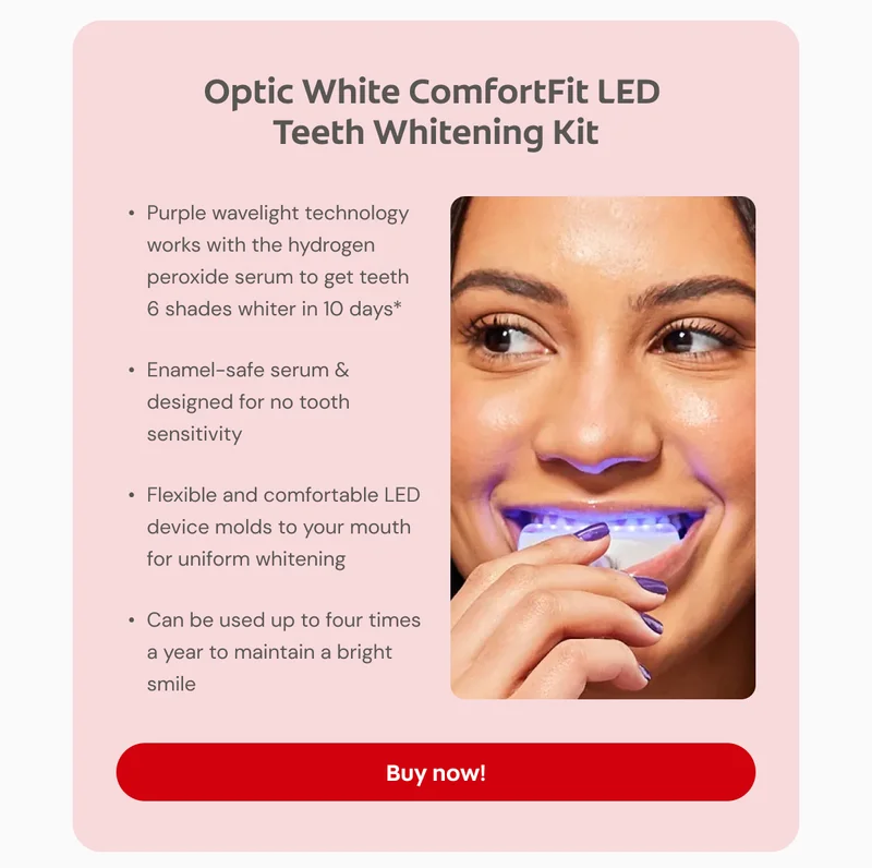 Optic White ComfortFit LED Teeth Whitening Kit Purple wavelight technology works with the hydrogen peroxide serum to get teeth 6 shades whiter in 10 days* Enamel-safe serum & designed for no tooth sensitivity Flexible and comfortable LED device molds to your mouth for uniform whitening Can be used up to four times a year to maintain a bright smile Click here to buy now! *When used as directed