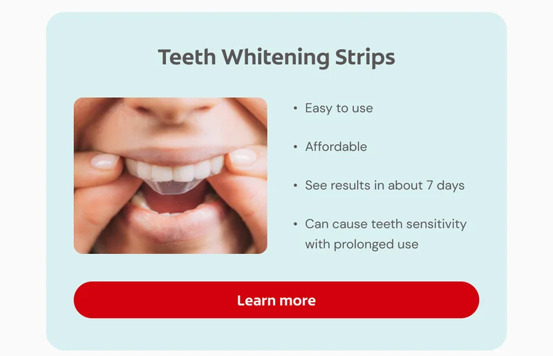 Teeth Whitening Strips Easy to use Affordable See results in about 7 days Can cause teeth sensitivity with prolonged use Click here to learn more