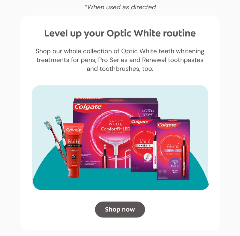 *When used as directed Level up your Optic White routine Shop our whole collection of Optic White teeth whitening treatments for pens, Pro Series and Renewal toothpastes and toothbrushes, too. Click here to shop now!