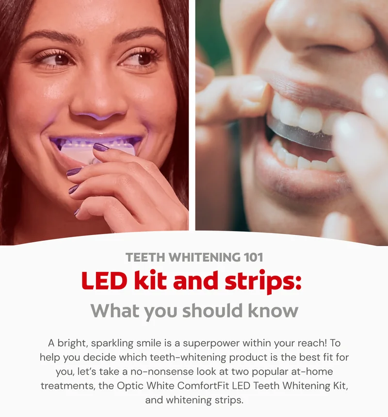 TEETH WHITENING 101 LED kit and strips: What you should know  A bright, sparkling smile is a superpower within your reach! To help you decide which teeth-whitening product is the best fit for you, let’s take a no-nonsense look at two popular at-home treatments, the Optic White ComfortFit LED Teeth Whitening Kit, and whitening strips.