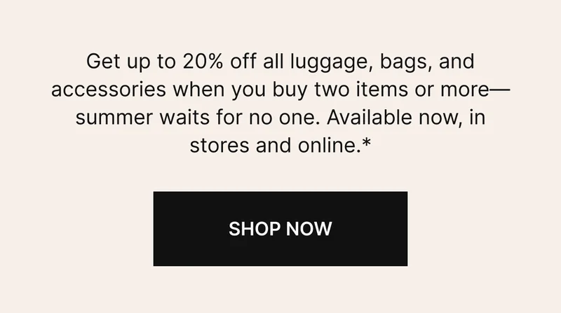 Get up to 20% off all luggage, bags, and accessories when you buy two items or more—summer waits for no one. Available now, in stores and online.* SHOP NOW