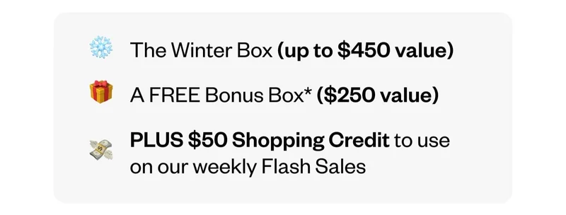 The Winter Box (up to $450 value) | A FREE Bonus Box ($250 value) | PLUS $50 Shopping Credit to use on our weekly Flash Sales