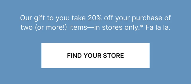 Our gift to you: take 20% off your purchase of two (or more!) items—in stores only. Fa la la.