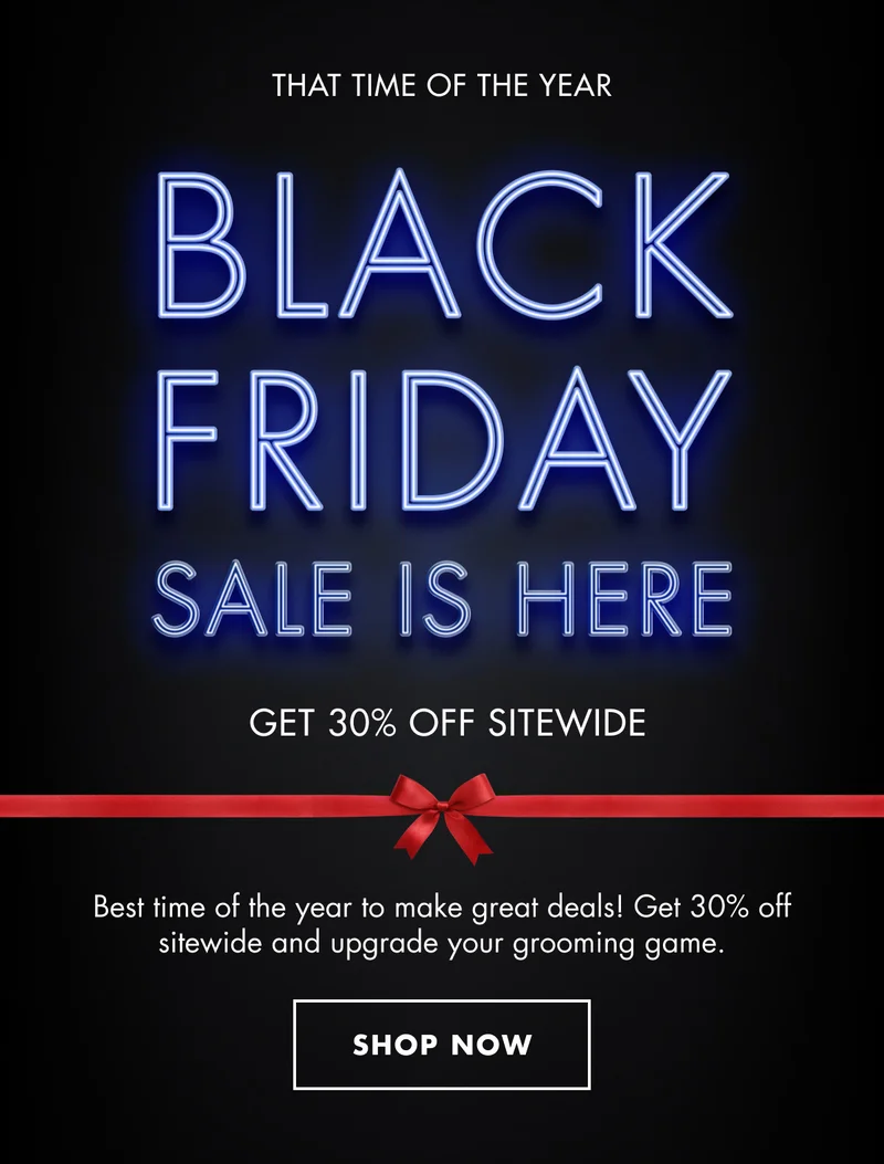 THAT TIME OF THE YEAR. BLACK FRIDAY SALE IS HERE. GET 30% OFF SITEWIDE. Best time of the year to make great deals! Get 30% off sitewide and upgrade your grooming game. SHOP NOW