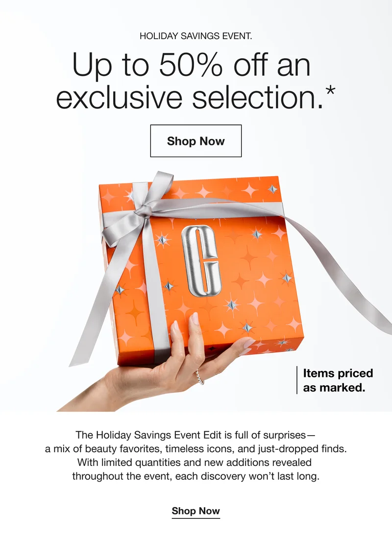 HOLIDAY SAVINGS EVENT. Up to 50% off an exclusive selection.* Shop Now Items priced as marked. The Holiday Savings Event Edit is full of surprises-a mix of beauty favorites, timeless icons, and just-dropped finds. With limited quantities and new additions revealed throughout the event, each discovery won’t last long. Shop Now