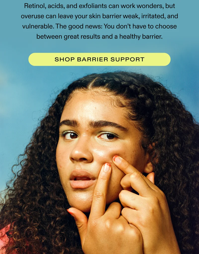 Retinol, acids, and exfoliants can work wonders, but overuse can leave your skin barrier weak, irritated, and vulnerable.  The good news: You don’t have to choose between great results and a healthy barrier.  |  SHOP BARRIER SUPPORT