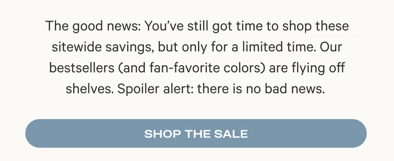 The good news: You’ve still got time to shop these sitewide savings, but only for a limited time. Our bestsellers (and fan-favorite colors) are flying off shelves. Spoiler alert: there is no bad news.