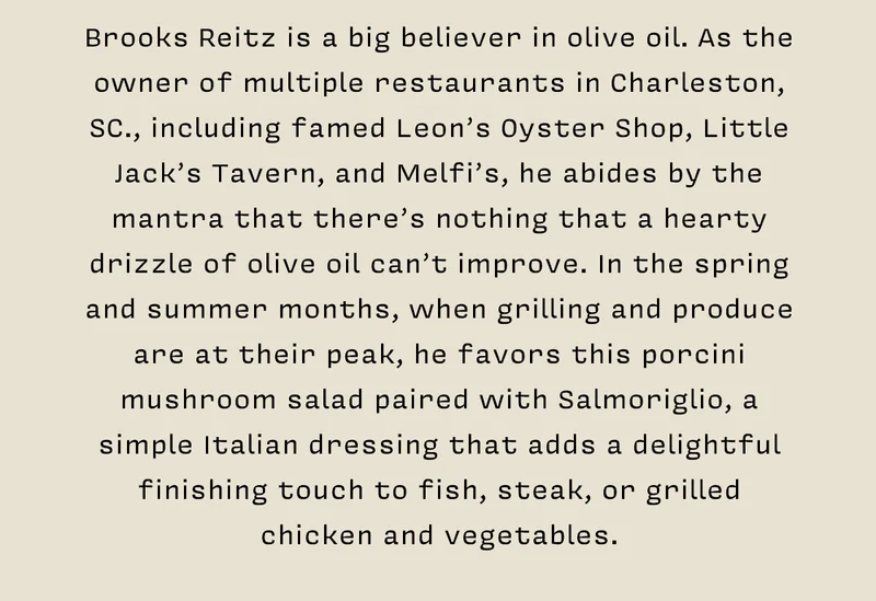 Brooks Reitz is a big believer in olive oil. As the owner of multiple restaurants in Charleston, SC., including famed Leon’s Oyster Shop, Little Jack’s Tavern, and Melfi’s, he abides by the mantra that there’s nothing that a hearty drizzle of olive oil can’t improve. In the spring and summer months, when grilling and produce are at their peak, he favors this porcini mushroom salad paired with Salmoriglio, a simple Italian dressing that adds a delightful finishing touch to fish, steak, or grilled  chicken and vegetables.