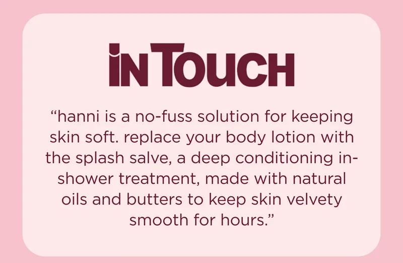 [In Touch Magazine] "hanni is a no-fuss solution for keeping skin soft. replace your body lotion with the splash salve, a deep conditioning in-shower treatment, made with natural oils and butters to keep skin velvety smooth for hours."