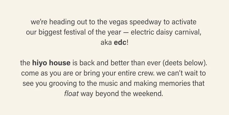 we’re heading out to the vegas speedway to activate our biggest festival of the year — electric daisy carnival, aka edc!  the hiyo house is back and better than ever (deets below). come as you are or bring your entire crew. we can’t wait to see you grooving to the music and making memories that float way beyond the weekend.