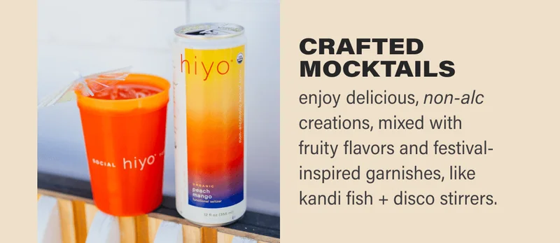 • crafted mocktails      ◦ enjoy delicious, non-alc creations, mixed with fruity flavors and festival-inspired garnishes, like kandi fish + disco stirrers.