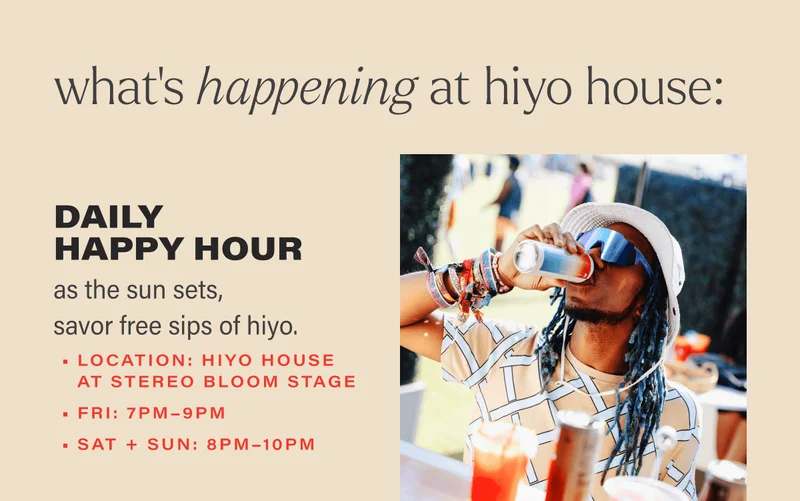 what’s happening at hiyo house: • daily happy hour      ◦ as the sun sets, savor free sips of hiyo.     ◦ location: hiyo house at stereo bloom     ◦ day 1: 7pm–9pm     ◦ day 2+3: 8pm–10pm