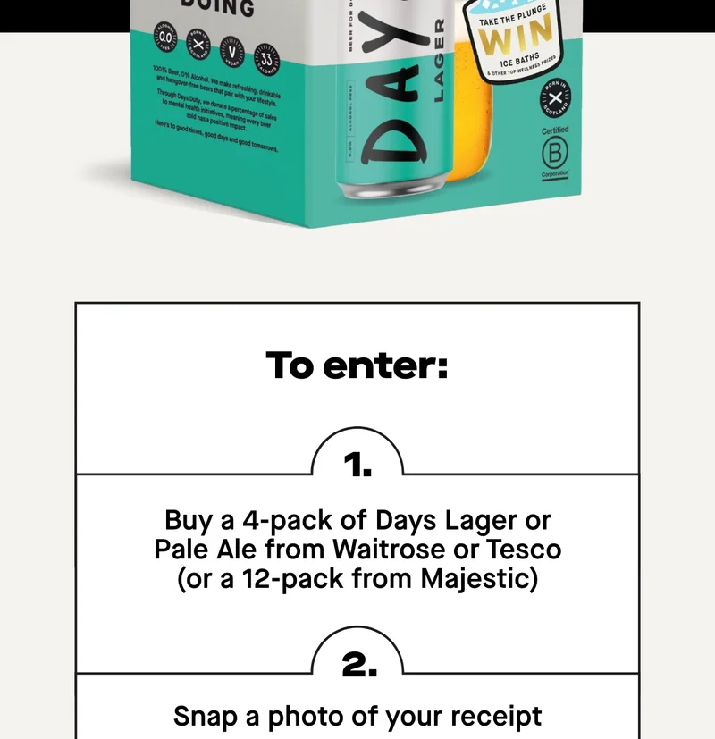 1. Buy a 4-pack of Days Lager or Pale Ale from Waitrose or Tesco or a 12 pack from Majestic 2. Snap a photo of your receipt