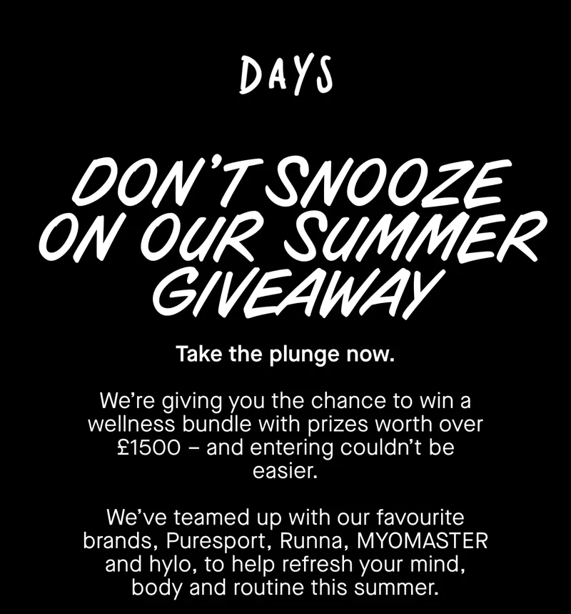 Don't snooze on our summer giveaway. Take the plunge now. We’re giving you the chance to win a wellness bundle with prizes worth over £1500 – and entering couldn’t be easier.  We’ve teamed up with our favourite brands, Puresport, Runna, MYOMASTER and hylo, to help refresh your mind, body and routine this summer.