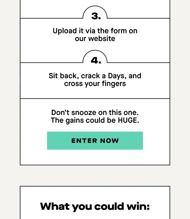 3. Send it over to us via the form on our website, along with your contact details 4. Crack open a Days and keep your fingers crossed, we’ll be in touch if you win a prize