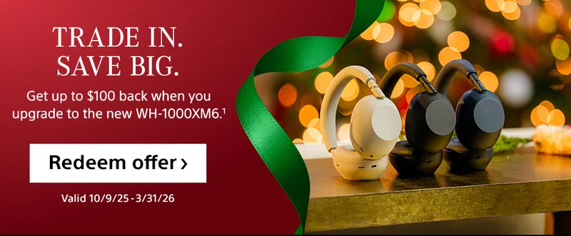 Trade in. Save big. Get up to $100 back when you upgrade to the new WH-1000XM6.1 Redeem offer Valid 10/9/25-3/31/26