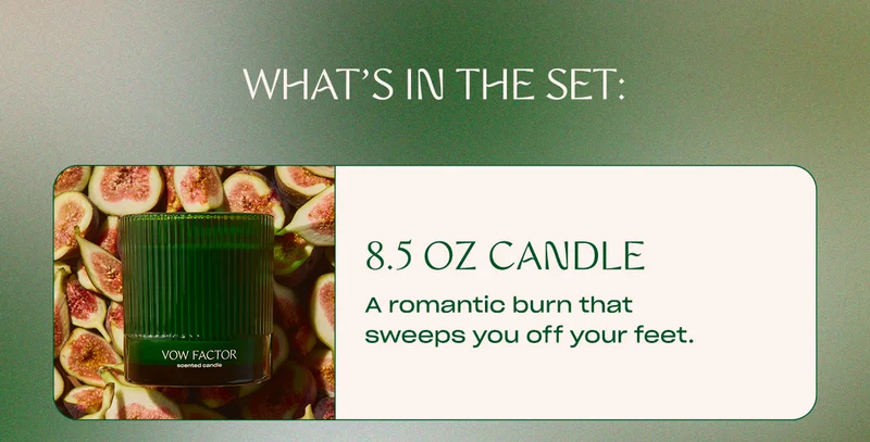 what’s in the set: 8.5 oz candle A romantic burn that sweeps you off your feet.