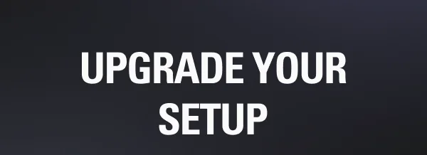 UPGRADE YOUR SETUP