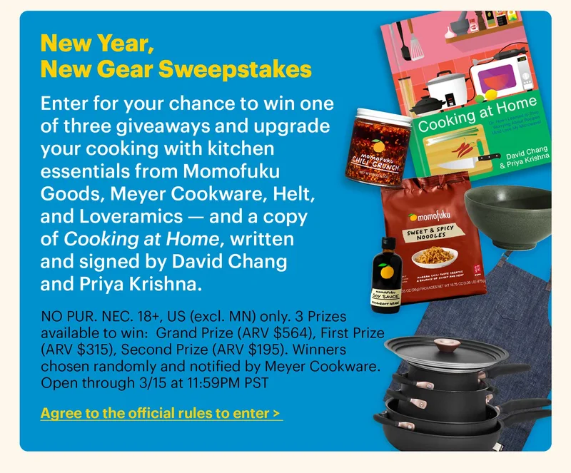 New Year, New Gear Sweepstakes Enter for your chance to win one of three giveaways and upgrade your cooking with kitchen essentials from Momofuku Goods, Meyer Cookware, Helt, and Loveramics — and a copy of Cooking at Home, written and signed by David Chang and Priya Krishna. NO PUR. NEC. 18+, US (excl. MN) only. 3 Prizes available to win:  Grand Prize (ARV $564), First Prize (ARV $315), Second Prize (ARV $195). Winners chosen randomly and notified by Meyer Cookware. Open through 3/15 at 11:59PM PST. CTA: Agree to the official rules to enter