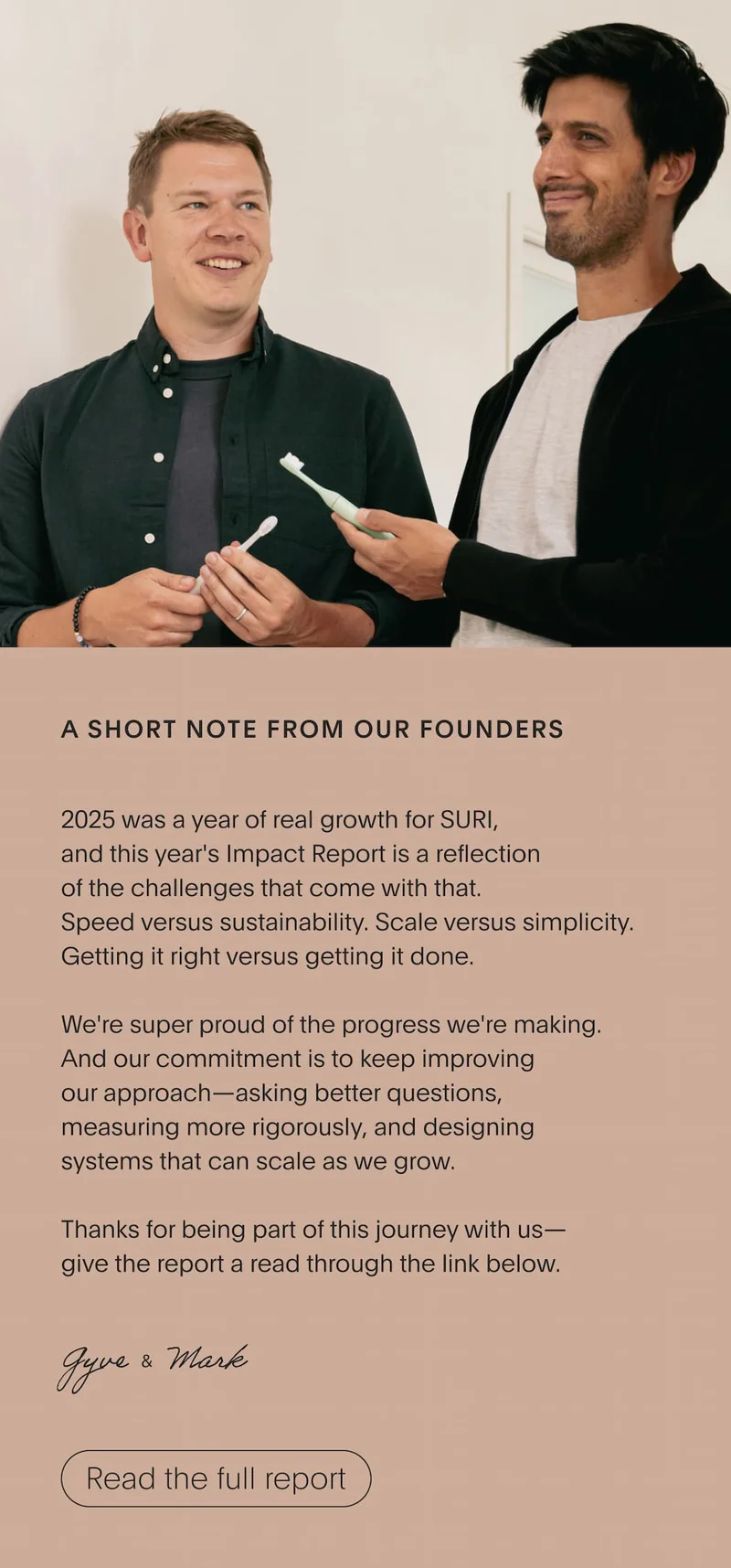 A short note from our founders | 2025 was a year of real growth for SURI, and this year's Impact Report is a reflection of the challenges that come with that. Speed vs sustainability. Scale versus simplicity. Getting it right versus getting it done.  We're super proud of the progress we're making. And our commitment is to keep improving our approach—asking better questions, measuring more rigorously, and designing systems that can scale as we grow.  Thanks for being part of this journey with us— give the report a read through the link below.