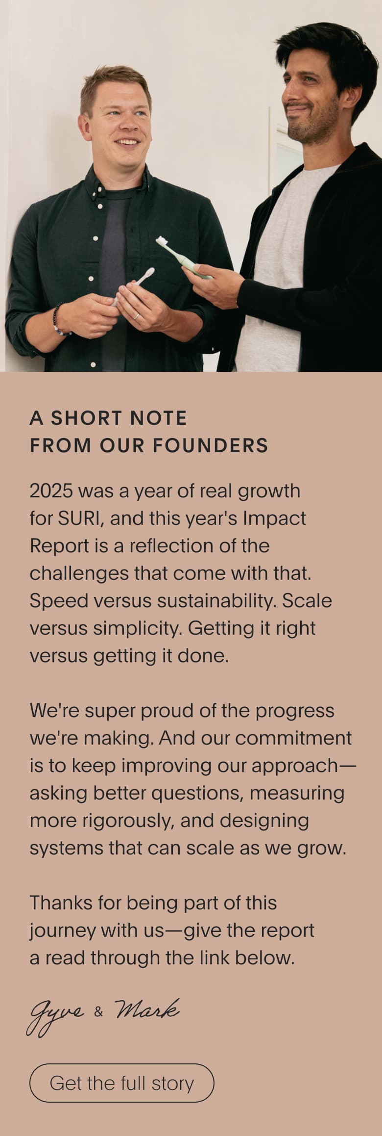 A short note from our founders | 2025 was a year of real growth for SURI, and this year's Impact Report is a reflection of the challenges that come with that. Speed vs sustainability. Scale versus simplicity. Getting it right versus getting it done. We're super proud of the progress we're making. And our commitment is to keep improving our approach—asking better questions, measuring more rigorously, and designing systems that can scale as we grow. Thanks for being part of this journey with us— give the report a read through the link below.