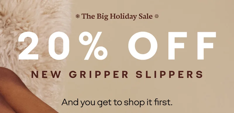 The Big Holiday Sale. 20% OFF NEW GRIPPER SLIPPERS. And you get to shop it first.