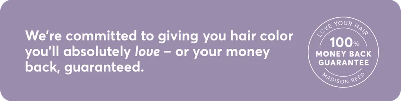 We're committed to giving you hair color you'll absolutely love - or your money back, guaranteed.