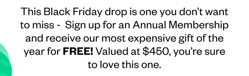 This Black Friday drop is one you don't want to miss - Sign up for an Annual Membership and receive our most expensive gift of the year for FREE! Valued at $450, you're sure to love this one.