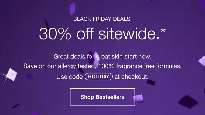 Black Friday Deals. 30% off sitewide.* | Great deals for great skin start now. | Save on our allergy tested, 100% fragrance free formulas. Use code discount code at checkout. | Shop Bestsellers