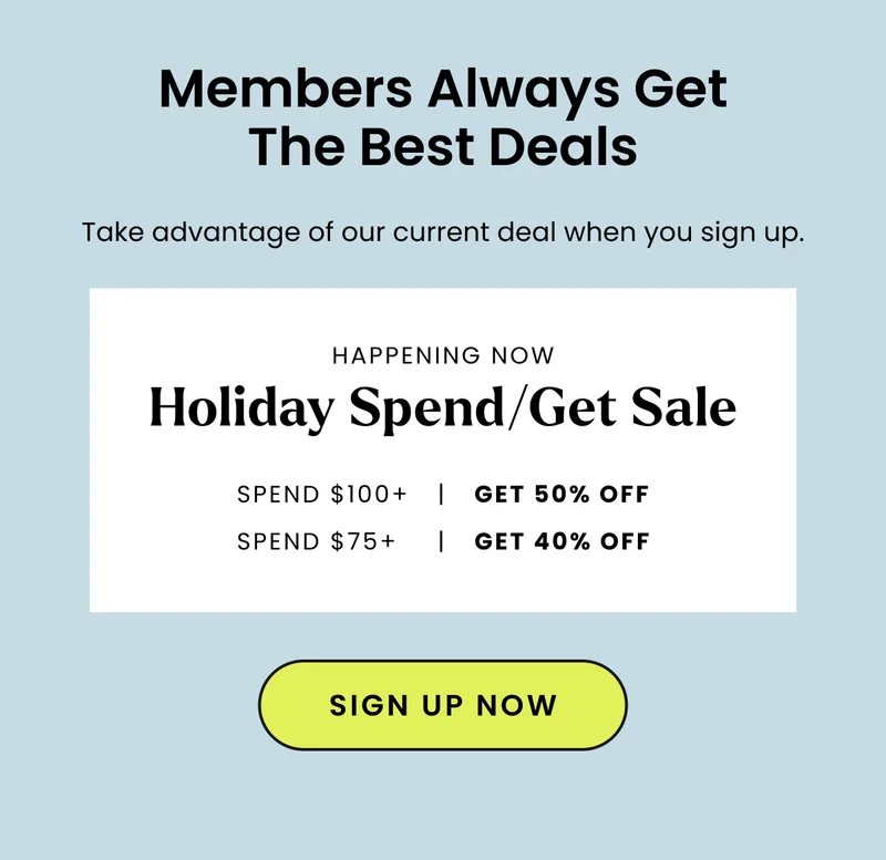Members Always Get The Best Deals - Holiday Spend/Get Sale | Spend $100+ Get 50% Off. Spend $75 Get 40% Off. Shop Now