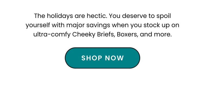 Body: The holidays are hectic. You deserve to spoil yourself with major savings when you stock up on ultra-comfy Cheeky Briefs, Boxers, and more. CTA: Shop Now
