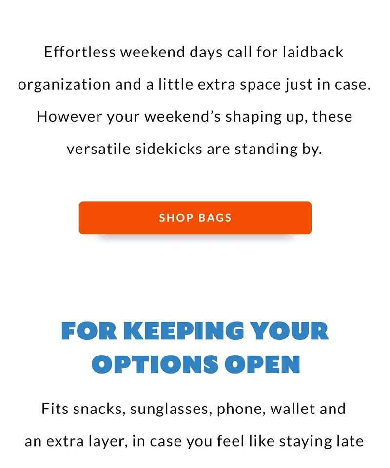 Effortless weekend days call for laidback organization and a little extra space just in case. However your weekend’s shaping up, these versatile sidekicks are standing by. FOR KEEPING YOUR OPTIONS OPEN Fits snacks, sunglasses, phone, wallet and an extra layer, in case you feel like staying late