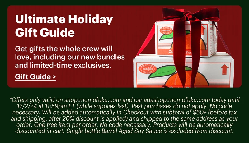 *Offers only valid on shop.momofuku.com and canadashop.momofuku.com today until 12/2/24 at 11:59pm ET (while supplies last). Past purchases do not apply. No code necessary. Will be added automatically in Checkout with subtotal of $50+ (before tax and shipping, after 20% discount is applied) and shipped to the same address as your order. One free item per order. No code necessary. Products will be automatically discounted in cart. Single bottle Barrel Aged Soy Sauce is excluded from discount.  Footer:  Ultimate Holiday Gift Guide  Get gifts the whole crew will love, including our new bundles and limited-time exclusives.  Gift Guide >