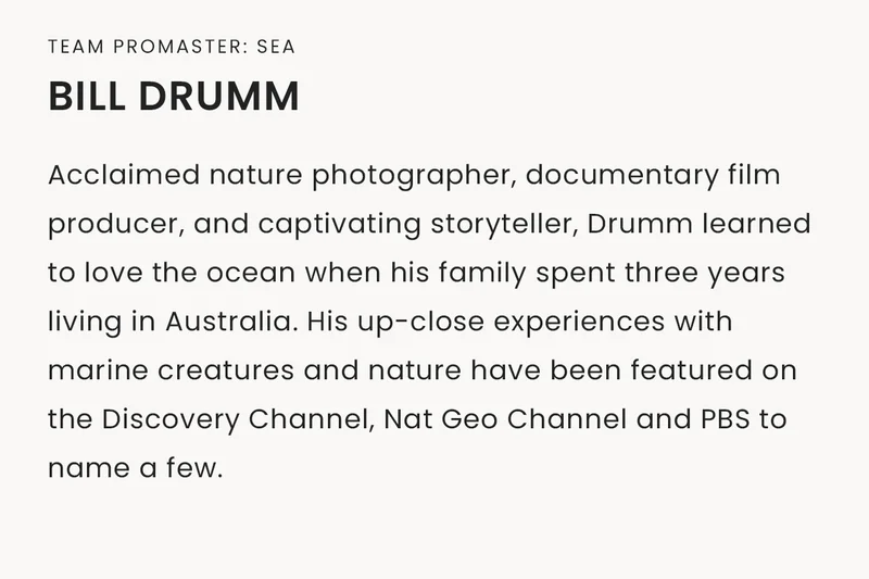 Team Promaster: Sea | Bill Drumm, Acclaimed nature photographer, documentary film producer, and captivating storyteller, Drumm learned to love the ocean when his family spent three years living in Australia. His up-close experiences with marine creatures and nature have been featured on the Discovery Channel, Nat Geo Channel and PBS to name a few.