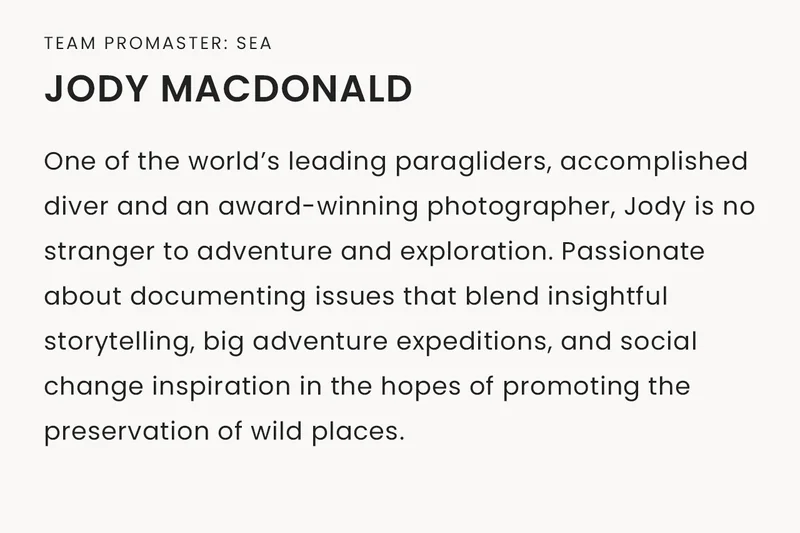 Team Promaster: Sea | Jody MacDonald, One of the world’s leading paragliders, accomplished diver and an award-winning photographer, Jody is no stranger to adventure and exploration. Passionate about documenting issues that blend insightful storytelling, big adventure expeditions, and social change inspiration in the hopes of promoting the preservation of wild places.