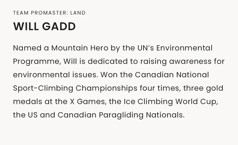 Team Promaster: Land | Will Gadd, Named a Mountain Hero by the UN’s Environmental Programme, Will is dedicated to raising awareness for environmental issues. Won the Canadian National Sport-Climbing Championships four times, three gold medals at the X Games, the Ice Climbing World Cup,  the US and Canadian Paragliding Nationals.