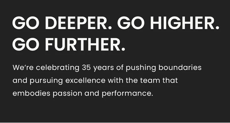 Go Deeper. Go Higher.Go Further. We’re celebrating 35 years of pushing boundaries and pursuing excellence with the team that embodies passion and performance.